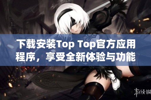 下载安装Top Top官方应用程序，享受全新体验与功能