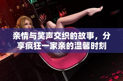 亲情与笑声交织的故事，分享疯狂一家亲的温馨时刻