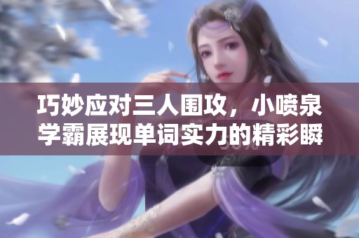 巧妙应对三人围攻，小喷泉学霸展现单词实力的精彩瞬间