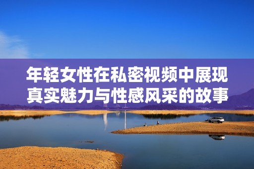 年轻女性在私密视频中展现真实魅力与性感风采的故事
