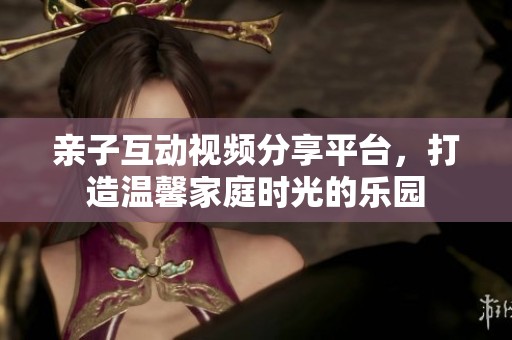 亲子互动视频分享平台，打造温馨家庭时光的乐园