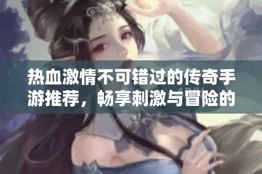 热血激情不可错过的传奇手游推荐，畅享刺激与冒险的完美结合