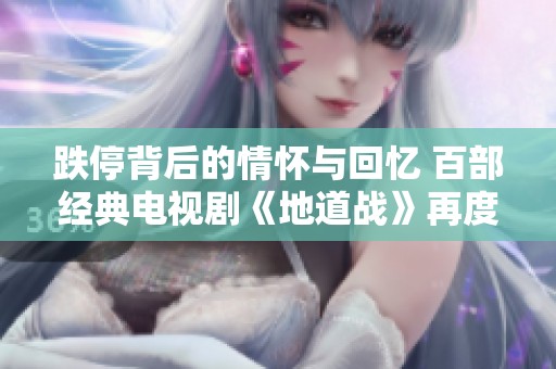 跌停背后的情怀与回忆 百部经典电视剧《地道战》再度引发观众热议