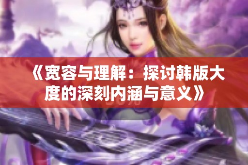 《宽容与理解：探讨韩版大度的深刻内涵与意义》