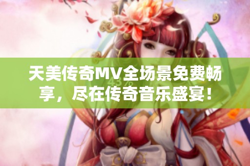天美传奇MV全场景免费畅享，尽在传奇音乐盛宴！