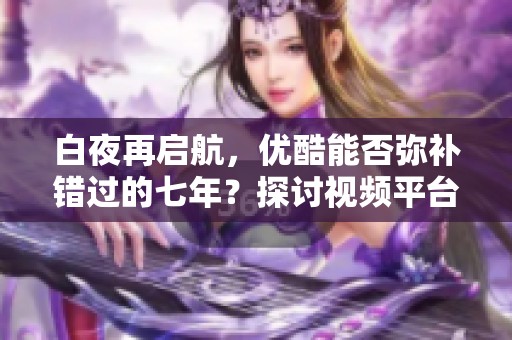 白夜再启航，优酷能否弥补错过的七年？探讨视频平台未来发展之路
