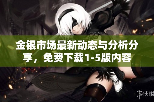 金银市场最新动态与分析分享，免费下载1-5版内容