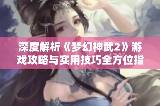 深度解析《梦幻神武2》游戏攻略与实用技巧全方位指南尽在苍南游戏网