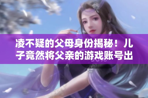 凌不疑的父母身份揭秘！儿子竟然将父亲的游戏账号出售，点击了解背后的故事