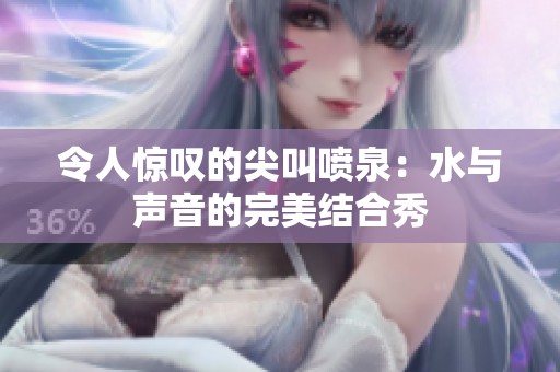 令人惊叹的尖叫喷泉：水与声音的完美结合秀