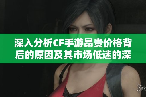 深入分析CF手游昂贵价格背后的原因及其市场低迷的深层因素探讨