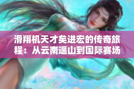 滑翔机天才矣进宏的传奇旅程：从云南遥山到国际赛场的辉煌成就