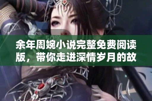 余年周婉小说完整免费阅读版，带你走进深情岁月的故事