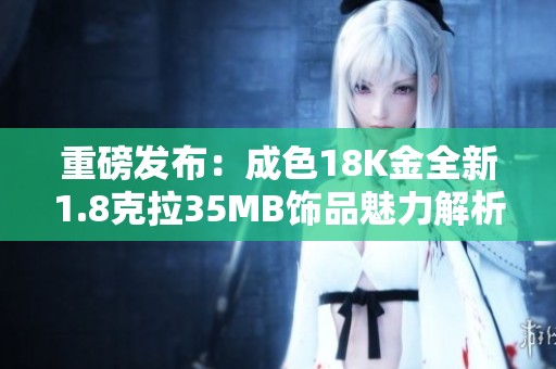 重磅发布：成色18K金全新1.8克拉35MB饰品魅力解析
