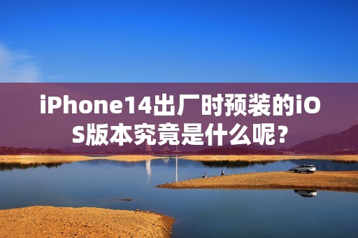 iPhone14出厂时预装的iOS版本究竟是什么呢？