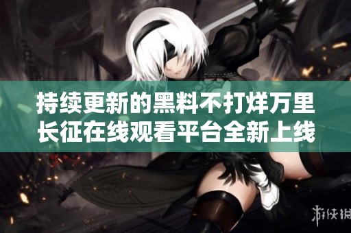 持续更新的黑料不打烊万里长征在线观看平台全新上线