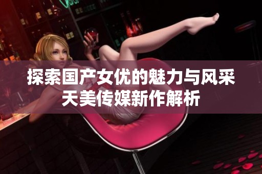探索国产女优的魅力与风采天美传媒新作解析