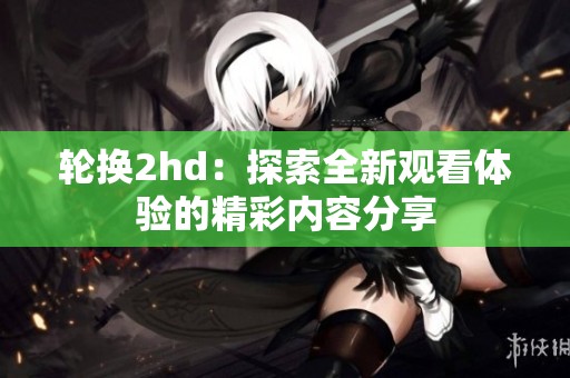 轮换2hd：探索全新观看体验的精彩内容分享