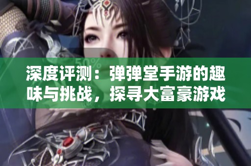 深度评测：弹弹堂手游的趣味与挑战，探寻大富豪游戏的独特魅力与玩法解析