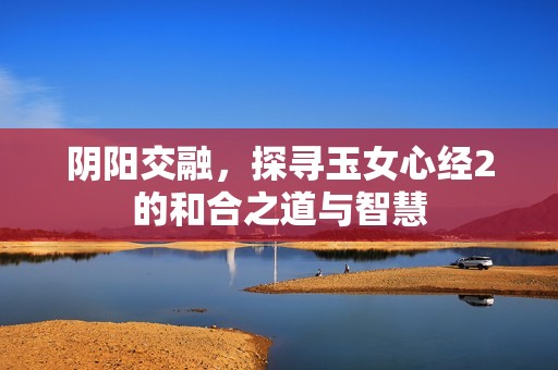 阴阳交融，探寻玉女心经2的和合之道与智慧