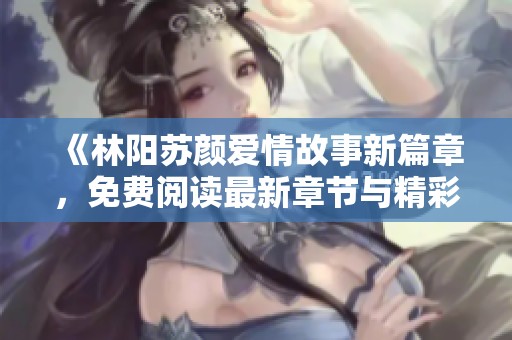 《林阳苏颜爱情故事新篇章，免费阅读最新章节与精彩回顾》