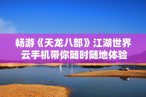 畅游《天龙八部》江湖世界 云手机带你随时随地体验无限乐趣