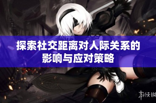 探索社交距离对人际关系的影响与应对策略