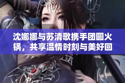 沈娜娜与苏清歌携手团圆火锅，共享温情时刻与美好回忆