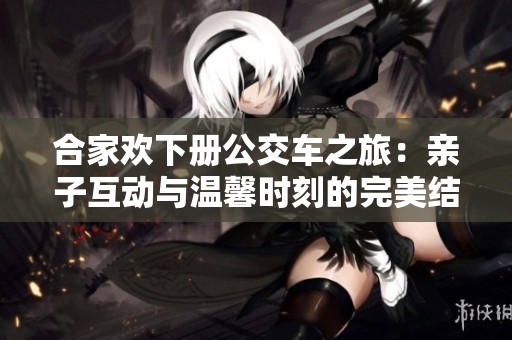 合家欢下册公交车之旅：亲子互动与温馨时刻的完美结合