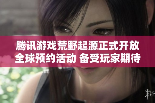 腾讯游戏荒野起源正式开放全球预约活动 备受玩家期待的冒险之旅即将开启