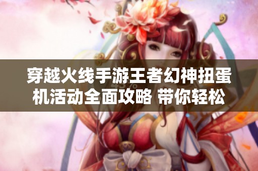 穿越火线手游王者幻神扭蛋机活动全面攻略 带你轻松获取珍稀奖励与技巧解析