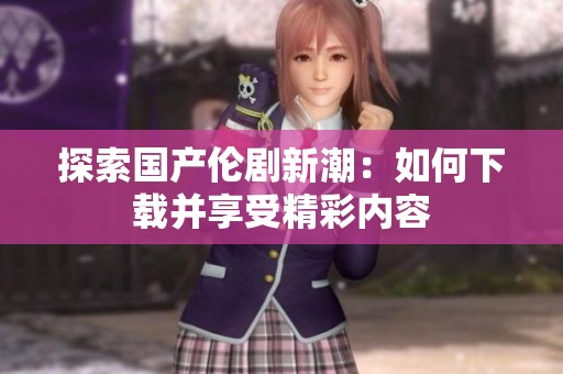 探索国产伦剧新潮：如何下载并享受精彩内容