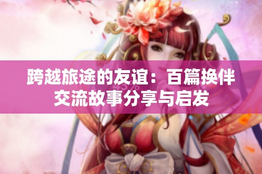 跨越旅途的友谊：百篇换伴交流故事分享与启发