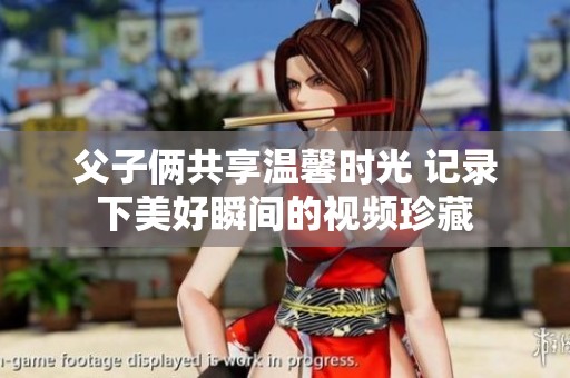 父子俩共享温馨时光 记录下美好瞬间的视频珍藏
