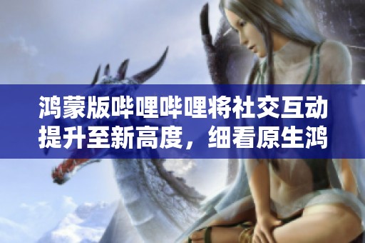 鸿蒙版哔哩哔哩将社交互动提升至新高度，细看原生鸿蒙的“碰一碰”功能妙用