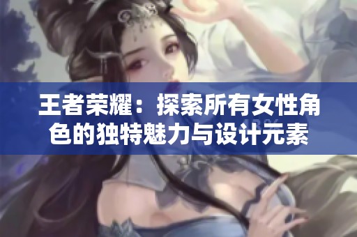 王者荣耀：探索所有女性角色的独特魅力与设计元素