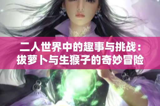 二人世界中的趣事与挑战：拔萝卜与生猴子的奇妙冒险