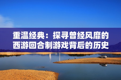 重温经典：探寻曾经风靡的西游回合制游戏背后的历史与魅力