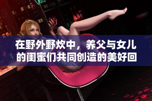 在野外野炊中，养父与女儿的闺蜜们共同创造的美好回忆