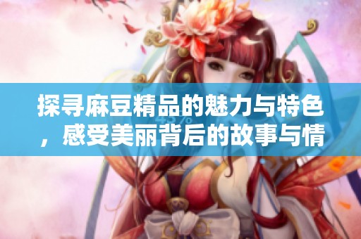 探寻麻豆精品的魅力与特色，感受美丽背后的故事与情感