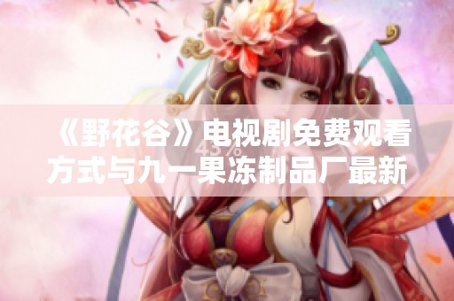 《野花谷》电视剧免费观看方式与九一果冻制品厂最新动态介绍