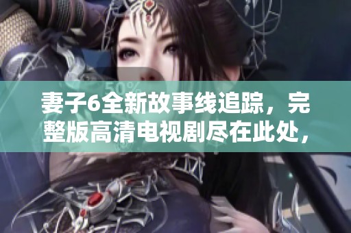 妻子6全新故事线追踪，完整版高清电视剧尽在此处，精彩不容错过