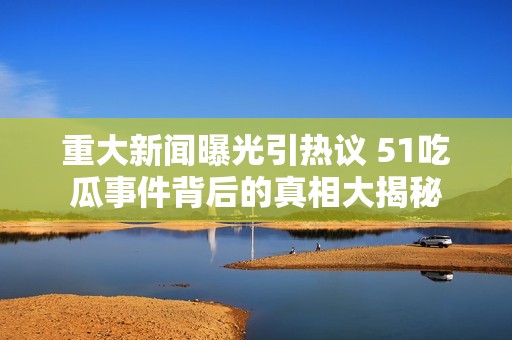 重大新闻曝光引热议 51吃瓜事件背后的真相大揭秘