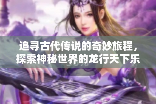 追寻古代传说的奇妙旅程，探索神秘世界的龙行天下乐趣尽在春天手游网
