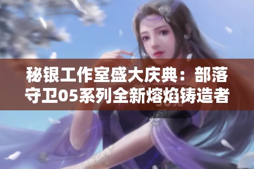 秘银工作室盛大庆典：部落守卫05系列全新熔焰铸造者角色震撼发布！