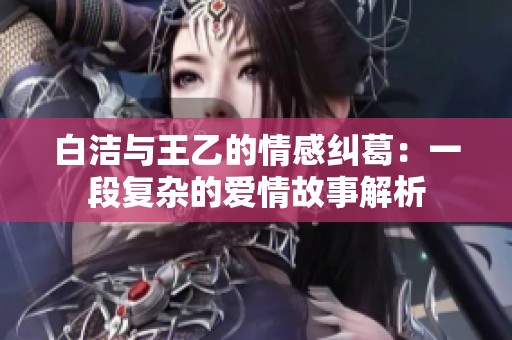 白洁与王乙的情感纠葛：一段复杂的爱情故事解析
