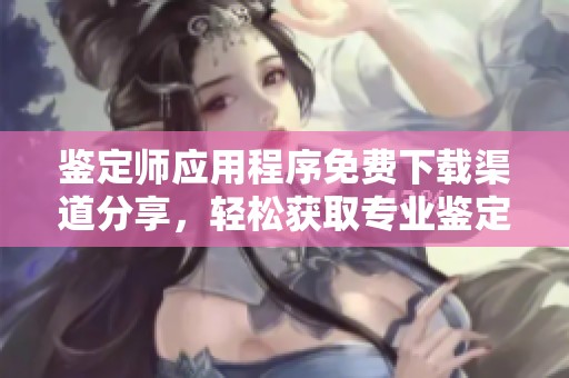 鉴定师应用程序免费下载渠道分享，轻松获取专业鉴定服务