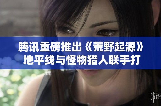 腾讯重磅推出《荒野起源》 地平线与怪物猎人联手打造新世界揭秘