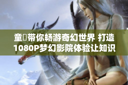 童媱带你畅游奇幻世界 打造1080P梦幻影院体验让知识更生动