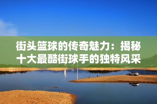 街头篮球的传奇魅力：揭秘十大最酷街球手的独特风采与影响力